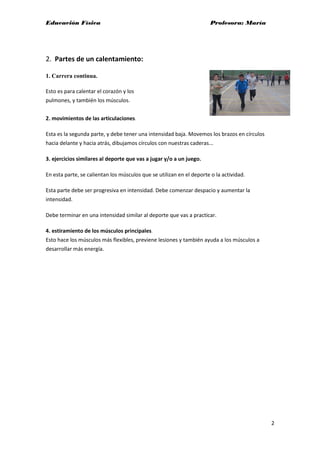 Educación Física Profesora: María
2
2. Partes de un calentamiento:
1. Carrera continua.
Esto es para calentar el corazón y los
pulmones, y también los músculos.
2. movimientos de las articulaciones.
Esta es la segunda parte, y debe tener una intensidad baja. Movemos los brazos en círculos
hacia delante y hacia atrás, dibujamos círculos con nuestras caderas...
3. ejercicios similares al deporte que vas a jugar y/o a un juego.
En esta parte, se calientan los músculos que se utilizan en el deporte o la actividad.
Esta parte debe ser progresiva en intensidad. Debe comenzar despacio y aumentar la
intensidad.
Debe terminar en una intensidad similar al deporte que vas a practicar.
4. estiramiento de los músculos principales.
Esto hace los músculos más flexibles, previene lesiones y también ayuda a los músculos a
desarrollar más energía.
 