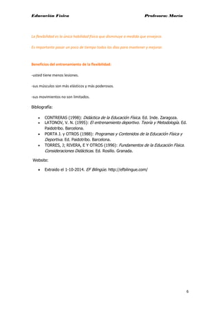 Educación Física Profesora: María
6
La flexibilidad es la única habilidad física que disminuye a medida que envejece.
Es importante pasar un poco de tiempo todos los días para mantener y mejorar.
Beneficios del entrenamiento de la flexibilidad:
-usted tiene menos lesiones.
-sus músculos son más elásticos y más poderosos.
-sus movimientos no son limitados.
Bibliografía:
• CONTRERAS (1998): Didáctica de la Educación Física. Ed. Inde. Zaragoza.
• LATONOV, V. N. (1995): El entrenamiento deportivo. Teoría y Metodología. Ed.
Paidotribo. Barcelona.
• PORTA J. y OTROS (1988): Programas y Contenidos de la Educación Física y
Deportiva. Ed. Paidotribo. Barcelona.
• TORRES, J; RIVERA, E Y OTROS (1996): Fundamentos de la Educación Física.
Consideraciones Didácticas. Ed. Rosillo. Granada.
Website:
• Extraido el 1-10-2014. EF Bilingüe. http://efbilingue.com/
 