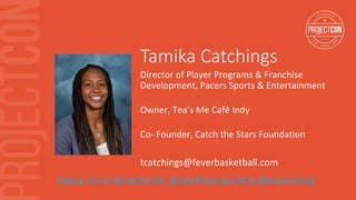 Tamika Catchings
Director	of	Player	Programs	&	Franchise	
Development,	Pacers	Sports	&	Entertainment	
	
Owner,	Tea’s	Me	Café	Indy	
	
Co-	Founder,	Catch	the	Stars	Foundation	
tcatchings@feverbasketball.com	
Follow	me	at	@catchin24,	@catchthestars24	&	@teasmeindy	
 