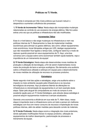 10
Práticas na T.I Verde.
A TI Verde é composta por três níveis práticos que buscam reduzir o
desperdício e aumentar a eficiência dos processos:
1) TI Verde de Incrementar Tática: Nesta etapa são incorporadas mudanças
relacionadas ao controle do uso excessivo de energia elétrica. Não há custos
extras uma vez que as políticas e infraestrutura não são modificadas.
Incrementar Tática
Esse é o nível básico e não exige mudanças na infraestrutura e nem nas
políticas internas de TI. Basicamente é a fase de implementar medidas
econômicas para otimizar os gastos elétricos, tais como: utilizar equipamentos
mais econômicos, trocar lâmpadas antigas por LED, desligar equipamentos
que não necessitem ficar ligados o tempo todo, configurar stand by e modo de
repouso quando possível em seus equipamentos de TI. Aqui, uma boa
conversa com a equipe sobre como economizar também ajuda bastante, veja a
importância de um treinamento da equipe!
2) TI Verde Estratégico: Nesta etapa são desenvolvidas novas medidas de
produção e utilização de tecnologias, a fim de serem implementados novos
meios de produção de bens e serviços ecológicos. Ela demanda uma auditoria
sobre a infraestrutura utilizada e esforços em equipe para o desenvolvimento
de novas medidas de utilização de recursos no processo produtivo.
Estratégico
Neste segundo nível das ações e estratégias, exige uma auditoria sobre o
impacto no meio ambiente causado pela infraestrutura e os recursos
tecnológicos da empresa. Aqui já estamos falando de alterações na
infraestrutura e a terceirização de equipamentos é um bom exemplo desta
etapa. Optar pelo aluguel de computadores ao invés da compra é uma
excelente opção para um TI Verde Estratégico, pois através dessa estratégia é
possível adquirir equipamentos modernos e sempre atualizados.
Gerando uma economia e eficiência em sua rede de TI. Além disso, nessa
etapa é importante rever a infraestrutura como um todo e pensar em melhores
estratégias com foco em menor consumo de recursos e implantação de novas
políticas internas, além de adotar medidas para descarte correto de materiais.
3) TI Verde Profunda: Nesta etapa ocorre a integração dos níveis anteriores,
sendo aplicadas modificações físicas no espaço produtivo, utilização de
equipamentos de melhor desempenho, padronização de processos e
treinamento da equipe.
 