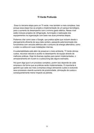 11
TI Verde Profunda
Essa é a terceira etapa para um TI verde, mas também a mais complexa. Isso
porque essa etapa traz ao projeto a implementação de um parque tecnológico,
para o aumento do desempenho com o mínimo gasto elétrico. Nesse nível
estão inclusos projetos de refrigeração, iluminação e realocação dos
equipamentos na organização com base nas duas primeiras etapas.
Podemos citar como case o Google, que pratica ações que incluem desde o
planejamento eficiente de seus data centers, passando pela locomoção dos
funcionários com veículos elétricos até o consumo de energia alternativa, como
a solar e a eólica em suas instalações internas.
A sustentabilidade está além de preservar o meio ambiente, TI Verde otimiza
custos, recursos naturais e auxilia no desempenho da equipe através de
melhores práticas. Hoje há diversas opções para serem implementadas, o
armazenamento em nuvem e o outsourcing são alguns exemplos.
Há quem diga que é um processo complexo, porém isso depende de cada
empresa e da forma que as práticas serão implementadas. O importante é
garantir que cada vez mais a empresa cresça otimizando custos e evoluindo
seus processos visando aumento de produtividade, otimização de custos e
consequentemente menor impacto ao planeta.
 