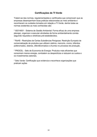 14
Certificações de TI Verde
Tratam-se das normas, regulamentações e certificados que comprovam que as
empresas desempenham boas práticas relacionadas ao meio ambiente e
reconhecem os cuidados tomados em relação a TI Verde. dentre todas as
normas existentes as mais conhecidas são:
* ISO14001 - Sistema de Gestão Ambiental: Forma eficaz de uma empresa
planejar, organizar e executar atividades de forma ambientalmente correta
seguindo requisitos e diretrizes pré-estabelecidos;
* RoHS - Restrições de Certas Substâncias Perigosas: Restrição Europeia de
comercialização de produtos que utilizem cádmio, mercúrio, cromo, bifenilos
polibromados, ésteres, difenilbromados e chumbo no processo de produção.
* PROCEL - Selo de Economia de Energia: Produtos mais eficientes que
consomem menos energia, combatem os desperdícios e reduzem os custos e
os investimentos setoriais;
* Selo Verde: Certificação que evidencia e reconhece organizações que
praticam ações
 