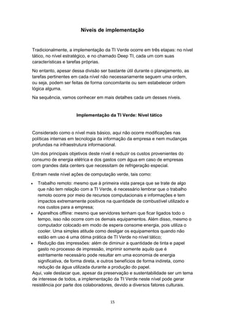 15
Níveis de implementação
Tradicionalmente, a implementação da TI Verde ocorre em três etapas: no nível
tático, no nível estratégico, e no chamado Deep TI, cada um com suas
características e tarefas próprias.
No entanto, apesar dessa divisão ser bastante útil durante o planejamento, as
tarefas pertinentes em cada nível não necessariamente seguem uma ordem,
ou seja, podem ser feitas de forma concomitante ou sem estabelecer ordem
lógica alguma.
Na sequência, vamos conhecer em mais detalhes cada um desses níveis.
Implementação da TI Verde: Nível tático
Considerado como o nível mais básico, aqui não ocorre modificações nas
políticas internas em tecnologia da informação da empresa e nem mudanças
profundas na infraestrutura informacional.
Um dos principais objetivos deste nível é reduzir os custos provenientes do
consumo de energia elétrica e dos gastos com água em caso de empresas
com grandes data centers que necessitam de refrigeração especial.
Entram neste nível ações de computação verde, tais como:
 Trabalho remoto: mesmo que à primeira vista pareça que se trate de algo
que não tem relação com a TI Verde, é necessário lembrar que o trabalho
remoto ocorre por meio de recursos computacionais e informações e tem
impactos extremamente positivos na quantidade de combustível utilizado e
nos custos para a empresa;
 Aparelhos offline: mesmo que servidores tenham que ficar ligados todo o
tempo, isso não ocorre com os demais equipamentos. Além disso, mesmo o
computador colocado em modo de espera consome energia, pois utiliza o
cooler. Uma simples atitude como desligar os equipamentos quando não
estão em uso é uma ótima prática de TI Verde no nível tático;
 Redução das impressões: além de diminuir a quantidade de tinta e papel
gasto no processo de impressão, imprimir somente aquilo que é
estritamente necessário pode resultar em uma economia de energia
significativa, de forma direta, e outros benefícios de forma indireta, como
redução da água utilizada durante a produção do papel.
Aqui, vale destacar que, apesar da preservação e sustentabilidade ser um tema
de interesse de todos, a implementação da TI Verde neste nível pode gerar
resistência por parte dos colaboradores, devido a diversos fatores culturais.
 