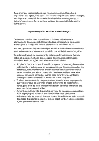 16
Para amenizar essa resistência e ao mesmo tempo instruí-los sobre a
importância das ações, vale a pena investir em campanhas de conscientização,
montagem de um comitê de sustentabilidade (similar ao de segurança do
trabalho), construir de forma conjunta políticas de sustentabilidade, dentre
outras ações.
Implementação da TI Verde: Nível estratégico
Trata-se de um nível mais profundo que o primeiro, pois envolve o
planejamento de ações e estratégias voltadas à infraestrutura, os recursos
tecnológicos e os impactos sociais, econômicos e ambientais da TI.
Por isso, geralmente requer a realização de uma auditoria sobre tais elementos
para a obtenção de um panorama completo, que será vital no nível seguinte.
Se estamos tratando de planejamento, estamos automaticamente falando
sobre a busca das melhores soluções para determinados problemas ou
situações. Assim, as ações realizadas neste nível incluem:
 Adoção de descarte correto dos resíduos: apesar de haver regulamentação
na legislação brasileira sobre as formas corretas de descarte segundo o tipo
de resíduo, infelizmente muitas empresas ainda não as adotam e, muitas
vezes, naquelas que adotam o descarte correto de resíduos, ele é feito
somente como uma obrigação, quando pode gerar diversas vantagens
estratégicas para a empresa se utilizado de forma adequada;
 Trade-in: no momento de comprar produtos, escolha a marca que permite
que você entregue os aparelhos antigos como forma de desconto nos
novos, pois, além do custo final ser mais barato, os danos ambientais são
reduzidos de forma considerável.
 Aumento do ciclo de vida de produtos por meio de manutenções periódicas,
troca de peças para aumentar sua capacidade e boas práticas de
reciclagem, seja por meio do descarte correto de resíduos, ou seja, por meio
de adoção de produtos reciclados, como o papel, também são consideradas
ações que ocorrem neste nível.
 