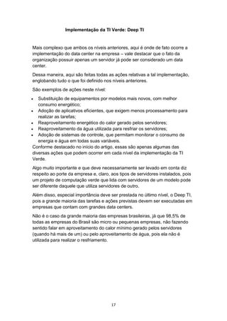 17
Implementação da TI Verde: Deep TI
Mais complexo que ambos os níveis anteriores, aqui é onde de fato ocorre a
implementação do data center na empresa – vale destacar que o fato da
organização possuir apenas um servidor já pode ser considerado um data
center.
Dessa maneira, aqui são feitas todas as ações relativas a tal implementação,
englobando tudo o que foi definido nos níveis anteriores.
São exemplos de ações neste nível:
 Substituição de equipamentos por modelos mais novos, com melhor
consumo energético;
 Adoção de aplicativos eficientes, que exigem menos processamento para
realizar as tarefas;
 Reaproveitamento energético do calor gerado pelos servidores;
 Reaproveitamento da água utilizada para resfriar os servidores;
 Adoção de sistemas de controle, que permitam monitorar o consumo de
energia e água em todas suas variáveis.
Conforme destacado no início do artigo, essas são apenas algumas das
diversas ações que podem ocorrer em cada nível da implementação da TI
Verde.
Algo muito importante e que deve necessariamente ser levado em conta diz
respeito ao porte da empresa e, claro, aos tipos de servidores instalados, pois
um projeto de computação verde que lida com servidores de um modelo pode
ser diferente daquele que utiliza servidores de outro.
Além disso, especial importância deve ser prestada no último nível, o Deep TI,
pois a grande maioria das tarefas e ações previstas devem ser executadas em
empresas que contam com grandes data centers.
Não é o caso da grande maioria das empresas brasileiras, já que 98,5% de
todas as empresas do Brasil são micro ou pequenas empresas, não fazendo
sentido falar em aproveitamento do calor mínimo gerado pelos servidores
(quando há mais de um) ou pelo aproveitamento de água, pois ela não é
utilizada para realizar o resfriamento.
 