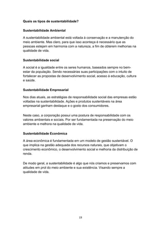 19
Quais os tipos de sustentabilidade?
Sustentabilidade Ambiental
A sustentabilidade ambiental está voltada à conservação e a manutenção do
meio ambiente. Mas claro, para que isso aconteça é necessário que as
pessoas estejam em harmonia com a natureza, a fim de obterem melhorias na
qualidade de vida.
Sustentabilidade social
A social é a igualdade entre os seres humanos, baseados sempre no bem-
estar da população. Sendo necessárias suas participações com o intuito de
fortalecer as propostas de desenvolvimento social, acesso à educação, cultura
e saúde.
Sustentabilidade Empresarial
Nos dias atuais, as estratégias de responsabilidade social das empresas estão
voltadas na sustentabilidade. Ações e produtos sustentáveis na área
empresarial ganham destaque e o gosto dos consumidores.
Neste caso, a corporação possui uma postura de responsabilidade com os
valores ambientais e sociais. Por ser fundamentada na preservação do meio
ambiente e melhora na qualidade de vida.
Sustentabilidade Econômica
A área econômica é fundamentada em um modelo de gestão sustentável. O
que implica na gestão adequada dos recursos naturais, que objetivam o
crescimento econômico, o desenvolvimento social e melhoria da distribuição de
renda.
De modo geral, a sustentabilidade é algo que nós criamos e preservamos com
atitudes em prol do meio ambiente e sua existência. Visando sempre a
qualidade de vida.
 