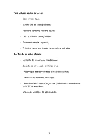 20
Tais atitudes podem envolver:
 Economia de água;
 Evitar o uso de sacos plásticos;
 Reduzir o consumo de carne bovina;
 Uso de produtos biodegradáveis;
 Fazer coleta de lixo orgânico;
 Substituir carros e motos por caminhadas e bicicletas.
Por fim, há as ações globais:
 Limitação do crescimento populacional;
 Garantia de alimentação em longo prazo;
 Preservação da biodiversidade e dos ecossistemas;
 Diminuição do consumo de energia;
 Desenvolvimento de tecnologias que possibilitem o uso de fontes
energéticas renováveis;
 Criação de Unidades de Conservação.
 