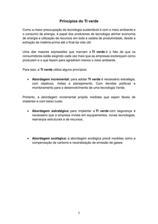 5
Princípios do TI verde
Como a maior preocupação da tecnologia sustentável é com o meio ambiente e
o consumo de energia, é papel dos produtores de tecnologia alinhar economia
de energia e utilização de recursos em toda a cadeia de produtividade, desde a
extração de matéria-prima até o final da vida útil.
Uma das maiores expressões que marcam a TI verde é o fato de que os
consumidores estão exigindo cada vez mais que as empresas esclareçam como
produzem e o que fazem para agredirem menos o meio ambiente.
Para isso, a TI verde utiliza alguns princípios:
 Abordagem incremental: para adotar TI verde é necessário estratégia,
com objetivos, metas e planejamento. Com devidas políticas e
monitoramento para o desenvolvimento de uma tecnologia Verde.
Portanto, a abordagem incremental propõe medidas que sejam fáceis de
implantar e com baixo custo.
 Abordagem estratégica: para implantar a TI verde com segurança é
necessário que a empresa invista em equipamentos, novas tecnologias,
rearranjos estruturais e de recursos.
 Abordagem ecológica: a abordagem ecológica prevê medidas como a
compensação de carbono e neutralização de emissão de gases.
 