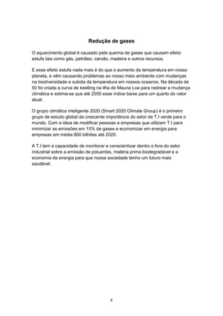 6
Redução de gases
O aquecimento global é causado pela queima de gases que causam efeito
estufa tais como gás, petróleo, carvão, madeira e outros recursos.
E esse efeito estufa nada mais é do que o aumento da temperatura em nosso
planeta, e vêm causando problemas ao nosso meio ambiente com mudanças
na biodiversidade e subida da temperatura em nossos oceanos. Na década de
50 foi criada a curva de keelling na ilha de Mauna Loa para rastrear a mudança
climática e estima-se que até 2050 esse índice baixe para um quarto do valor
atual.
O grupo climático inteligente 2020 (Smart 2020 Climate Group) é o primeiro
grupo de estudo global da crescente importância do setor de T.I verde para o
mundo. Com a ideia de modificar pessoas e empresas que utilizam T.I para
minimizar as emissões em 15% de gases e economizar em energia para
empresas em média 800 bilhões até 2020.
A T.I tem a capacidade de monitorar e conscientizar dentro e fora do setor
industrial sobre a emissão de poluentes, matéria prima biodegradável e a
economia de energia para que nossa sociedade tenho um futuro mais
saudável.
 