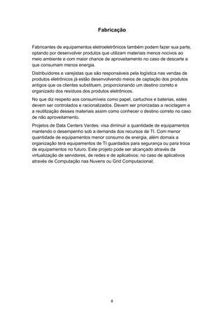 8
Fabricação
Fabricantes de equipamentos eletroeletrônicos também podem fazer sua parte,
optando por desenvolver produtos que utilizam materiais menos nocivos ao
meio ambiente e com maior chance de aproveitamento no caso de descarte e
que consumam menos energia.
Distribuidores e varejistas que são responsáveis pela logística nas vendas de
produtos eletrônicos já estão desenvolvendo meios de captação dos produtos
antigos que os clientes substituem, proporcionando um destino correto e
organizado dos resíduos dos produtos eletrônicos.
No que diz respeito aos consumíveis como papel, cartuchos e baterias, estes
devem ser controlados e racionalizados. Devem ser priorizadas a reciclagem e
a reutilização desses materiais assim como conhecer o destino correto no caso
de não aproveitamento.
Projetos de Data Centers Verdes: visa diminuir a quantidade de equipamentos
mantendo o desempenho sob a demanda dos recursos de TI. Com menor
quantidade de equipamentos menor consumo de energia, além domais a
organização terá equipamentos de TI guardados para segurança ou para troca
de equipamentos no futuro. Este projeto pode ser alcançado através da
virtualização de servidores, de redes e de aplicativos; no caso de aplicativos
através de Computação nas Nuvens ou Grid Computacional;
 