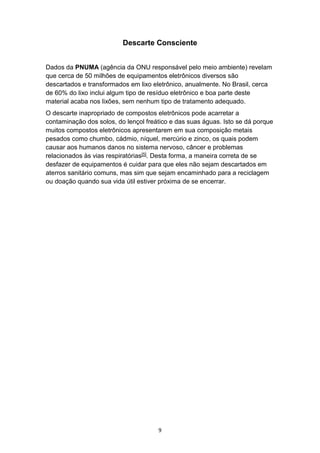 9
Descarte Consciente
Dados da PNUMA (agência da ONU responsável pelo meio ambiente) revelam
que cerca de 50 milhões de equipamentos eletrônicos diversos são
descartados e transformados em lixo eletrônico, anualmente. No Brasil, cerca
de 60% do lixo inclui algum tipo de resíduo eletrônico e boa parte deste
material acaba nos lixões, sem nenhum tipo de tratamento adequado.
O descarte inapropriado de compostos eletrônicos pode acarretar a
contaminação dos solos, do lençol freático e das suas águas. Isto se dá porque
muitos compostos eletrônicos apresentarem em sua composição metais
pesados como chumbo, cádmio, níquel, mercúrio e zinco, os quais podem
causar aos humanos danos no sistema nervoso, câncer e problemas
relacionados às vias respiratórias[5]. Desta forma, a maneira correta de se
desfazer de equipamentos é cuidar para que eles não sejam descartados em
aterros sanitário comuns, mas sim que sejam encaminhado para a reciclagem
ou doação quando sua vida útil estiver próxima de se encerrar.
 