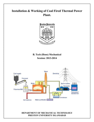 Installation & Working of Coal Fired Thermal Power
Plant.
B. Tech (Hons) Mechanical
Session: 2013-2014
DEPARTMENT OF MECHANICAL TECHNOLOGY
PRESTON UNIVERSITY ISLAMABAD
 