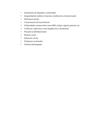 • Sentimientos de abandono e inferioridad
• Incapacidad de establecer relaciones satisfactorias y heterosexuales
• Deficiencia mental
• Consecuencias de la prostitución
• Enfermedades venéreas tales como SIDA, herpes vaginal, gonorrea, etc.
• Conllevan a adicciones como drogadicción y alcoholismo
• Precipita la debilidad mental
• Rechazo social
• Infracción a la ley
• Embarazos no deseados
• Familias desintegradas
 