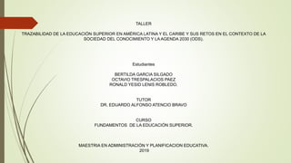 TALLER
TRAZABILIDAD DE LA EDUCACIÓN SUPERIOR EN AMÉRICA LATINA Y EL CARIBE Y SUS RETOS EN EL CONTEXTO DE LA
SOCIEDAD DEL CONOCIMIENTO Y LA AGENDA 2030 (ODS).
Estudiantes
BERTILDA GARCIA SILGADO
OCTAVIO TRESPALACIOS PAEZ
RONALD YESID LENIS ROBLEDO.
TUTOR
DR. EDUARDO ALFONSO ATENCIO BRAVO
CURSO
FUNDAMENTOS DE LA EDUCACIÓN SUPERIOR.
MAESTRIA EN ADMINISTRACIÓN Y PLANIFICACION EDUCATIVA.
2019
 
