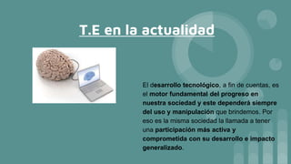 T.E en la actualidad
El desarrollo tecnológico, a fin de cuentas, es
el motor fundamental del progreso en
nuestra sociedad y este dependerá siempre
del uso y manipulación que brindemos. Por
eso es la misma sociedad la llamada a tener
una participación más activa y
comprometida con su desarrollo e impacto
generalizado.
 