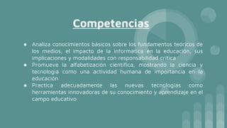 Competencias
● Analiza conocimientos básicos sobre los fundamentos teóricos de
los medios, el impacto de la informática en la educación, sus
implicaciones y modalidades con responsabilidad crítica
● Promueve la alfabetización científica, mostrando la ciencia y
tecnología como una actividad humana de importancia en la
educación
● Practica adecuadamente las nuevas tecnologías como
herramientas innovadoras de su conocimiento y aprendizaje en el
campo educativo
 