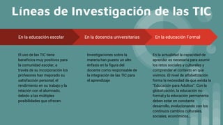Líneas de Investigación de las TIC
En la educación Formal
En la actualidad la capacidad de
aprender es necesaria para asumir
los retos sociales y culturales y
comprender el contexto en que
vivimos. El nivel de alfabetización
forma la necesidad de que exista la
“Educación para Adultos”. Con la
globalización, la educación no
formal y la educación permanente
deben estar en constante
desarrollo, evolucionando con los
continuos cambios culturales,
sociales, económicos…
En la educación escolar
El uso de las TIC tiene
beneficios muy positivos para
la comunidad escolar, a
través de su incorporación los
profesores han mejorado su
satisfacción personal, el
rendimiento en su trabajo y la
relación con el alumnado,
debido a las múltiples
posibilidades que ofrecen.
En la docencia universitarias
Investigaciones sobre la
materia han puesto un alto
énfasis en la figura del
docente como responsable de
la integración de las TIC para
el aprendizaje
 