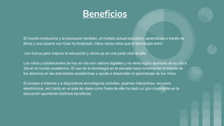 El mundo evoluciona y la educación también, el modelo actual educativo- aprendizaje a través de
libros y una pizarra con tizas ha finalizado. Hace varios años que la tecnología entró
con fuerza para mejorar la educación y ahora ya es una parte vital de ella.
Los niños y adolescentes de hoy en día son nativos digitales y no sería lógico apartarlo de su día a
día en el mundo académico. El uso de la tecnología en la escuela hace incrementar el interés de
los alumnos en las actividades académicas y ayuda a desarrollar el aprendizaje de los niños.
El acceso a Internet y a dispositivos tecnológicos (móviles, pizarras interactivas, recursos
electrónicos, etc) tanto en el aula de clase como fuera de ella ha dado un giro importante en la
educación aportando distintos beneficios:
Beneficios
 