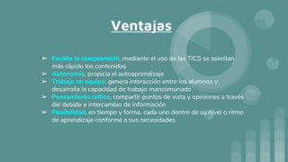 Ventajas
➢ Facilita la comprensión, mediante el uso de las TICS se asimilan
más rápido los contenidos
➢ Autonomía, propicia el autoaprendizaje
➢ Trabajo en equipo, genera interacción entre los alumnos y
desarrolla la capacidad de trabajo mancomunado
➢ Pensamiento crítico, compartir puntos de vista y opiniones a través
del debate e intercambio de información
➢ Flexibilidad, en tiempo y forma, cada uno dentro de su nivel o ritmo
de aprendizaje conforme a sus necesidades
 