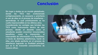 Conclusión
Sin lugar a dudas en un mundo globalizado,
donde las TICS han evolucionado
vertiginosamente, es necesario y prioritario
el uso de ellas en el proceso de enseñanza -
aprendizaje, lo cual prácticamente se ha
vuelto imprescindible en los últimos años.
Considerando las ventajas que brindan las
TICS como instrumento dentro de este
proceso, donde el docente como el
estudiante pueden encontrar innumerables
beneficios, como la interacción, el
intercambio de información y la flexibilidad,
a través de distintas plataformas, harán de
ellas una aliada perfecta en el proceso de
enseñanza logrando su finalidad principal,
que es la de transmitir conocimientos de
manera eficaz .
 