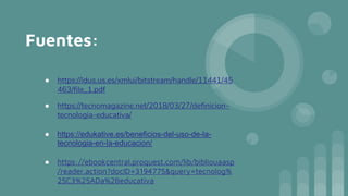 Fuentes:
● https://idus.us.es/xmlui/bitstream/handle/11441/45
463/file_1.pdf
● https://tecnomagazine.net/2018/03/27/definicion-
tecnologia-educativa/
● https://edukative.es/beneficios-del-uso-de-la-
tecnologia-en-la-educacion/
● https://ebookcentral.proquest.com/lib/bibliouaasp
/reader.action?docID=3194775&query=tecnolog%
25C3%25ADa%2Beducativa
 