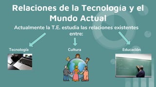 Relaciones de la Tecnología y el
Mundo Actual
Actualmente la T.E. estudia las relaciones existentes
entre:
Tecnología Cultura Educación
 