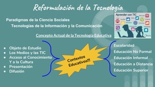 Reformulación de la Tecnología
Paradigmas de la Ciencia Sociales
Tecnologías de la Información y la Comunicación
Concepto Actual de la Tecnología Educativa
● Objeto de Estudio
● Los Medios y las TIC
● Acceso al Conocimiento
Y a la Cultura
● Presentación
● Difusión
Escolaridad
Educación No Formal
Educación Informal
Educación a Distancia
Educación Superior
 