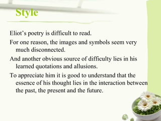 Style
Eliot’s poetry is difficult to read.
For one reason, the images and symbols seem very
much disconnected.
And another obvious source of difficulty lies in his
learned quotations and allusions.
To appreciate him it is good to understand that the
essence of his thought lies in the interaction between
the past, the present and the future.
 