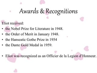 Awards & Recognitions
Eliot received:
• the Nobel Prize for Literature in 1948.
• the Order of Merit in January 1948.
• the Hanseatic Gothe Prize in 1954
• the Dante Gold Medal in 1959.
• Eliot was recognized as an Officier de la Legion d’Honneur.
 