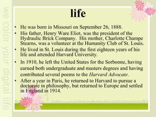life
• He was born in Missouri on September 26, 1888.
• His father, Henry Ware Eliot, was the president of the
Hydraulic Brick Company. His mother, Charlotte Champe
Stearns, was a volunteer at the Humanity Club of St. Louis.
• He lived in St. Louis during the first eighteen years of his
life and attended Harvard University.
• In 1910, he left the United States for the Sorbonne, having
earned both undergraduate and masters degrees and having
contributed several poems to the Harvard Advocate.
• After a year in Paris, he returned to Harvard to pursue a
doctorate in philosophy, but returned to Europe and settled
in England in 1914.
 