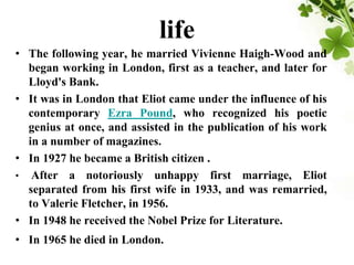 life
• The following year, he married Vivienne Haigh-Wood and
began working in London, first as a teacher, and later for
Lloyd's Bank.
• It was in London that Eliot came under the influence of his
contemporary Ezra Pound, who recognized his poetic
genius at once, and assisted in the publication of his work
in a number of magazines.
• In 1927 he became a British citizen .
• After a notoriously unhappy first marriage, Eliot
separated from his first wife in 1933, and was remarried,
to Valerie Fletcher, in 1956.
• In 1948 he received the Nobel Prize for Literature.
• In 1965 he died in London.
 