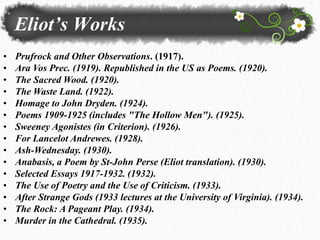 Eliot’s Works
• Prufrock and Other Observations. (1917).
• Ara Vos Prec. (1919). Republished in the US as Poems. (1920).
• The Sacred Wood. (1920).
• The Waste Land. (1922).
• Homage to John Dryden. (1924).
• Poems 1909-1925 (includes "The Hollow Men"). (1925).
• Sweeney Agonistes (in Criterion). (1926).
• For Lancelot Andrewes. (1928).
• Ash-Wednesday. (1930).
• Anabasis, a Poem by St-John Perse (Eliot translation). (1930).
• Selected Essays 1917-1932. (1932).
• The Use of Poetry and the Use of Criticism. (1933).
• After Strange Gods (1933 lectures at the University of Virginia). (1934).
• The Rock: A Pageant Play. (1934).
• Murder in the Cathedral. (1935).
 