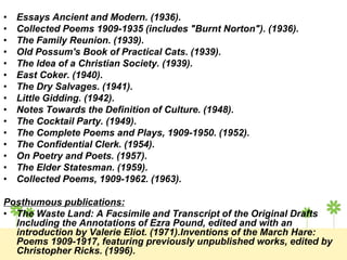 • Essays Ancient and Modern. (1936).
• Collected Poems 1909-1935 (includes "Burnt Norton"). (1936).
• The Family Reunion. (1939).
• Old Possum's Book of Practical Cats. (1939).
• The Idea of a Christian Society. (1939).
• East Coker. (1940).
• The Dry Salvages. (1941).
• Little Gidding. (1942).
• Notes Towards the Definition of Culture. (1948).
• The Cocktail Party. (1949).
• The Complete Poems and Plays, 1909-1950. (1952).
• The Confidential Clerk. (1954).
• On Poetry and Poets. (1957).
• The Elder Statesman. (1959).
• Collected Poems, 1909-1962. (1963).
Posthumous publications:
• The Waste Land: A Facsimile and Transcript of the Original Drafts
Including the Annotations of Ezra Pound, edited and with an
introduction by Valerie Eliot. (1971).Inventions of the March Hare:
Poems 1909-1917, featuring previously unpublished works, edited by
Christopher Ricks. (1996).
 