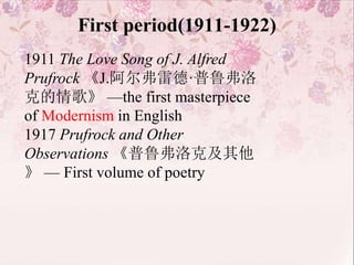 First period(1911-1922)
1911 The Love Song of J. Alfred
Prufrock 《J.阿尔弗雷德·普鲁弗洛
克的情歌》 —the first masterpiece
of Modernism in English
1917 Prufrock and Other
Observations 《普鲁弗洛克及其他
》 — First volume of poetry
 