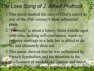 The Love Song of J. Alfred Prufrock
1.This poem marked the start of Eliot’s career as
one of the 20th century's most influential
poets.
2.“Prufrock" is about a lonely, timid middle-aged
man who, lacking self-confidence, wants to
propose marriage to a lady but is afraid to do
so, and ultimately does not.
3.This poem showed that he was influenced by
French Symbolism,and his attention to the
predicament of modern civilization and mood
postwar disillusionment appeared in the poem.
 