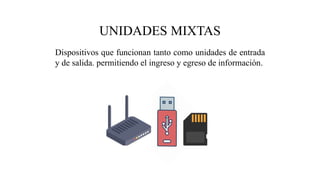 UNIDADES MIXTAS
Dispositivos que funcionan tanto como unidades de entrada
y de salida. permitiendo el ingreso y egreso de información.
 