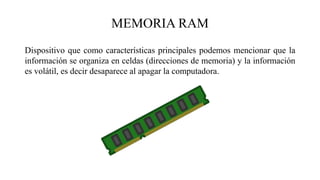 Dispositivo que como características principales podemos mencionar que la
información se organiza en celdas (direcciones de memoria) y la información
es volátil, es decir desaparece al apagar la computadora.
MEMORIA RAM
 