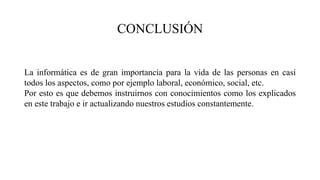 CONCLUSIÓN
La informática es de gran importancia para la vida de las personas en casi
todos los aspectos, como por ejemplo laboral, económico, social, etc.
Por esto es que debemos instruirnos con conocimientos como los explicados
en este trabajo e ir actualizando nuestros estudios constantemente.
 