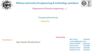 Mehran university of engineering & technology, jamshoro
Department of Chemical engineering……!
Transport phenomenon
Presented by:
Abu Umeer (14ch42)
u.ahmed8@yahoo.com
Zeeshan Shaikh (14ch115)
Awais jamali (14ch06)
Ghulam yaseen (14ch24)
Shahzain tunio (14ch45)
Presented to:
Engr: Sikandar Mustafa Almani
Falling Film
 