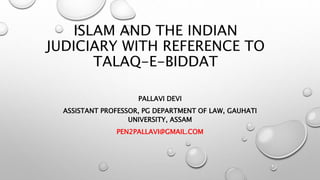 ISLAM AND THE INDIAN
JUDICIARY WITH REFERENCE TO
TALAQ-E-BIDDAT
PALLAVI DEVI
ASSISTANT PROFESSOR, PG DEPARTMENT OF LAW, GAUHATI
UNIVERSITY, ASSAM
PEN2PALLAVI@GMAIL.COM
 