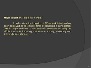Major educational projects in India:
In India, since the inception of TV network television has
been perceived as an efficient force of education & development
with its large audience it has attracted educators as being an
efficient tools for imparting education to primary, secondary and
University level students.
3
 