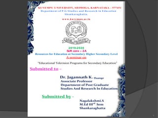1
KUVEMP U UNIVERSITY, SHIMOGA, KARNATAKA – 577451
Departm ent of P .G Studies and Research in Education
Shankaraghatta.
w w w .kuvem pu.ac.in
2019-2020
Soft core – 2A
Resources for Education at Secondary Higher Secondary Level
A seminar on
“Educational Television Programs for Secondary Education”
Submitted to –
Dr. Jagannath K. Daange
Associate Professor
Department of Post Graduate
Studies And Research In Education
Submitted by -
Nagalakshmi.S
M.Ed IIIrd
Sem
Shankaraghatta
 