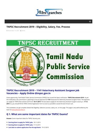 TNPSC Recruitment 2019 – Eligibility, Salary, Fee, Process
 November 19, 2019  admin
TNPSC Recruitment 2019 – 1141 Veterinary Assistant Surgeon Job
Vacancies – Apply Online @tnpsc.gov.in
Great opportunity, Tamil Nadu Public Service Commission (TNPSC) has issued the latest notification TNPSC Recruitment 2019. As per
the notification, the commission is planning to recruit aspirants for 1141 Vacancies for Veterinary Assistant Surgeon Posts. The aspirants
can apply for TNPSC Recruitment 2019 from 18-11-2019. The last date to apply for the Veterinary Assistant Surgeon vacancy is 17-12-
2019. So, you should fill the TNPSC Online Application Form as soon as possible to avoid the last-minute rush.
The candidates can get complete details like Eligibility, Selection process, salary, etc. on this page. This page is very well drafted by the
team of www.jobssearches.in
Q 1. What are some important dates for TNPSC Exams?
Answer: Some important dates for TNPSC Vacancy are:
Starting Date to apply for TNPSC jobs: 18-11-2019
Starting Date to apply for TNPSC jobs: 17-12-2019
Last date to submit application fee through Bank: 19-12-2019
 