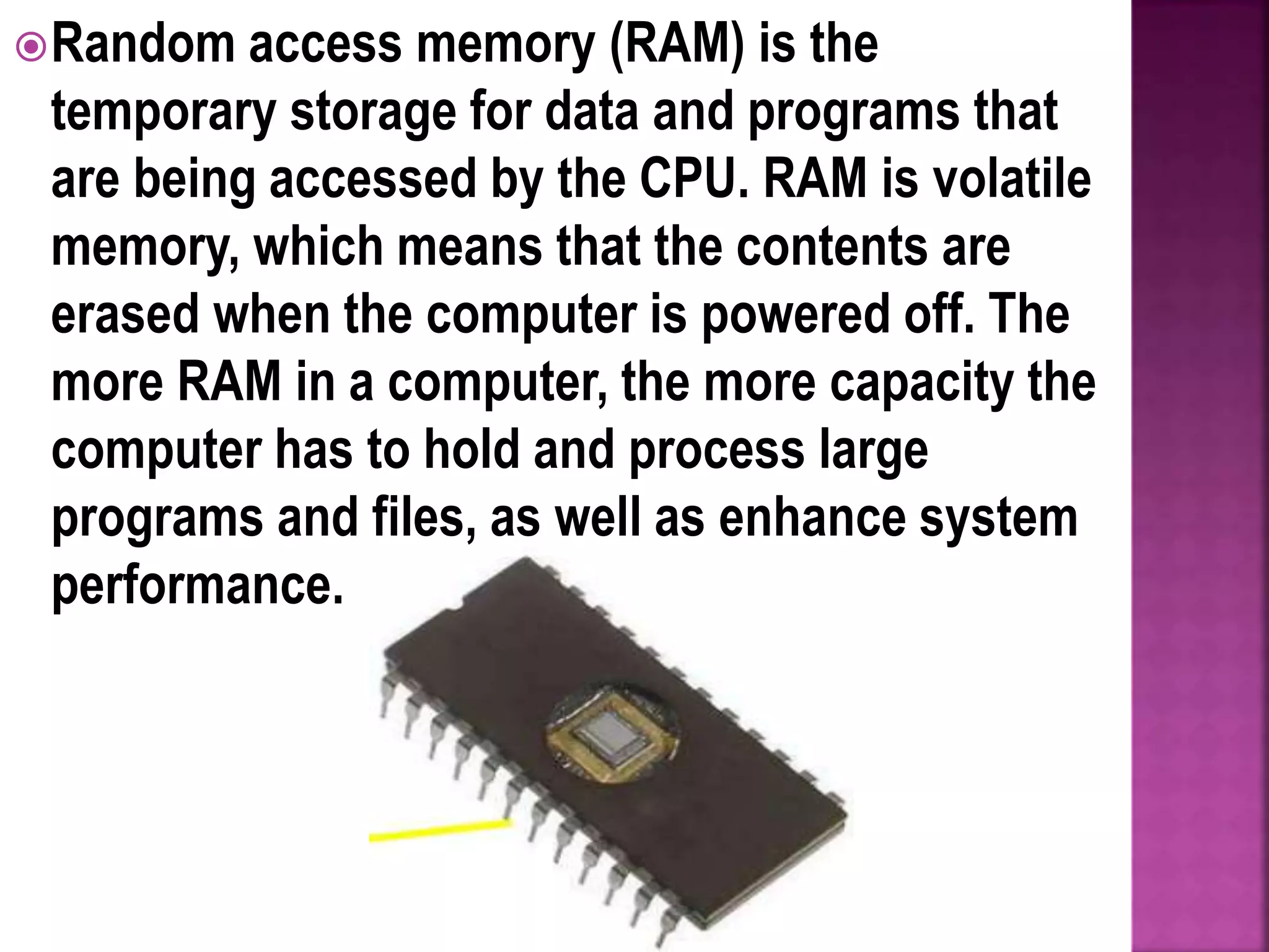 Random access memory (RAM) is the
temporary storage for data and programs that
are being accessed by the CPU. RAM is volatile
memory, which means that the contents are
erased when the computer is powered off. The
more RAM in a computer, the more capacity the
computer has to hold and process large
programs and files, as well as enhance system
performance.
 