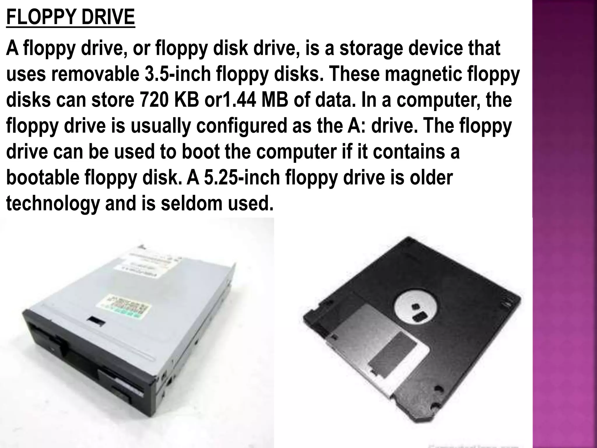 FLOPPY DRIVE
A floppy drive, or floppy disk drive, is a storage device that
uses removable 3.5-inch floppy disks. These magnetic floppy
disks can store 720 KB or1.44 MB of data. In a computer, the
floppy drive is usually configured as the A: drive. The floppy
drive can be used to boot the computer if it contains a
bootable floppy disk. A 5.25-inch floppy drive is older
technology and is seldom used.
 
