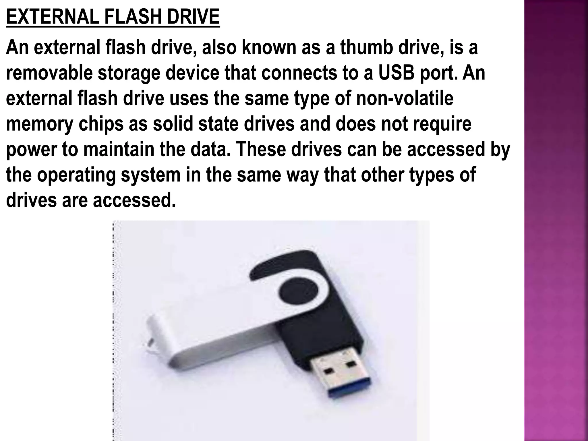 EXTERNAL FLASH DRIVE
An external flash drive, also known as a thumb drive, is a
removable storage device that connects to a USB port. An
external flash drive uses the same type of non-volatile
memory chips as solid state drives and does not require
power to maintain the data. These drives can be accessed by
the operating system in the same way that other types of
drives are accessed.
 