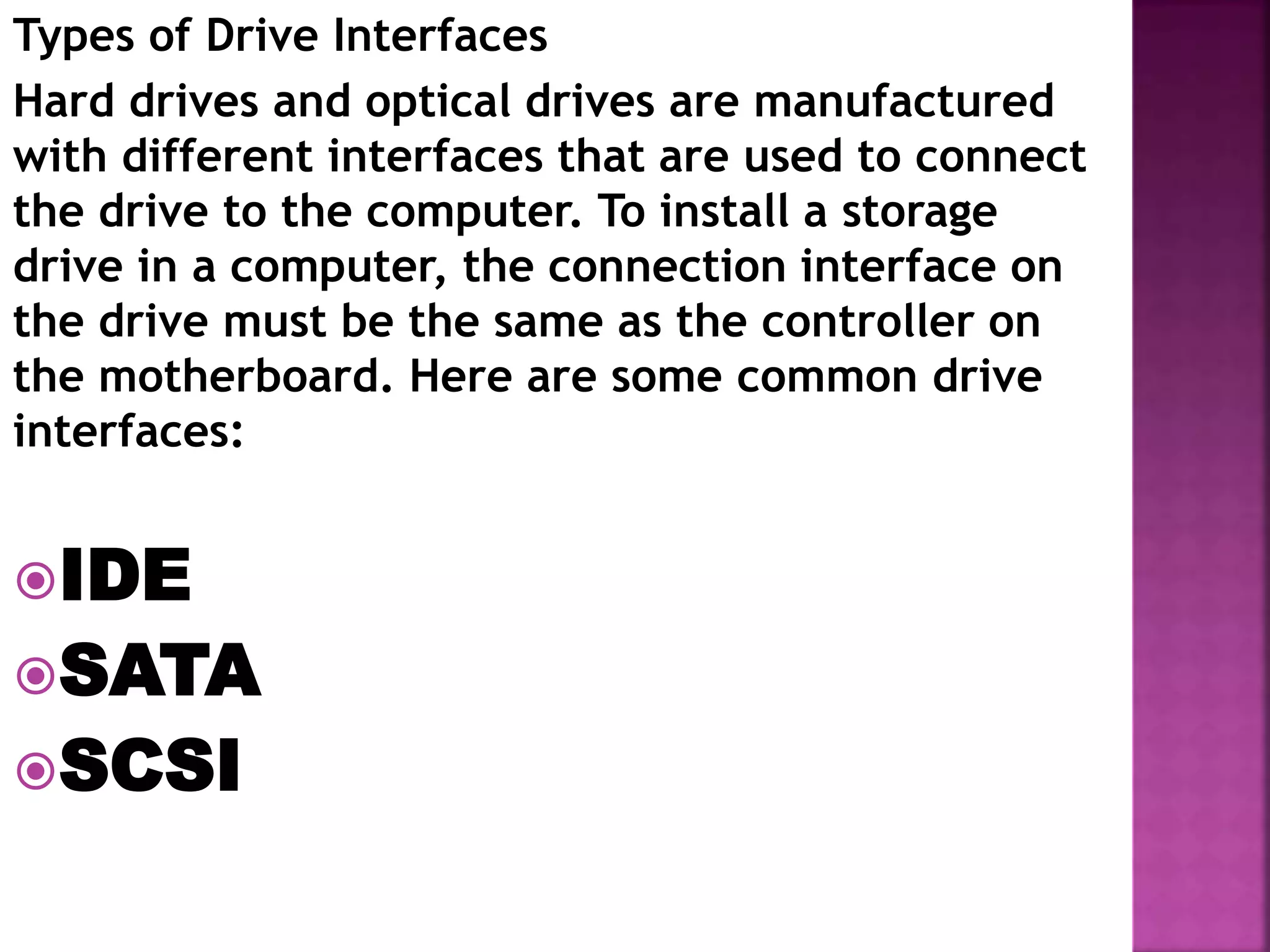 Types of Drive Interfaces
Hard drives and optical drives are manufactured
with different interfaces that are used to connect
the drive to the computer. To install a storage
drive in a computer, the connection interface on
the drive must be the same as the controller on
the motherboard. Here are some common drive
interfaces:
IDE
SATA
SCSI
 