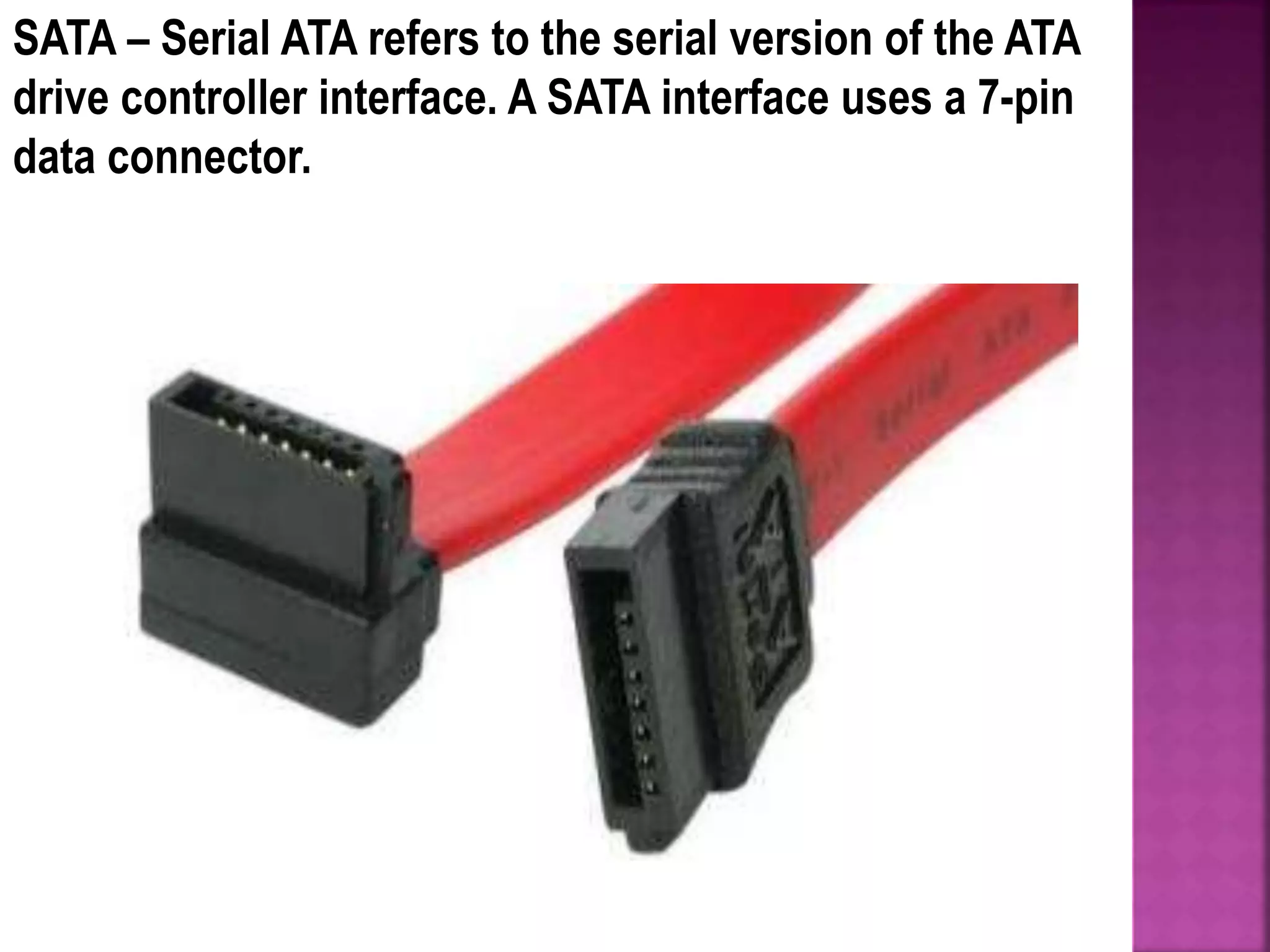 SATA – Serial ATA refers to the serial version of the ATA
drive controller interface. A SATA interface uses a 7-pin
data connector.
 