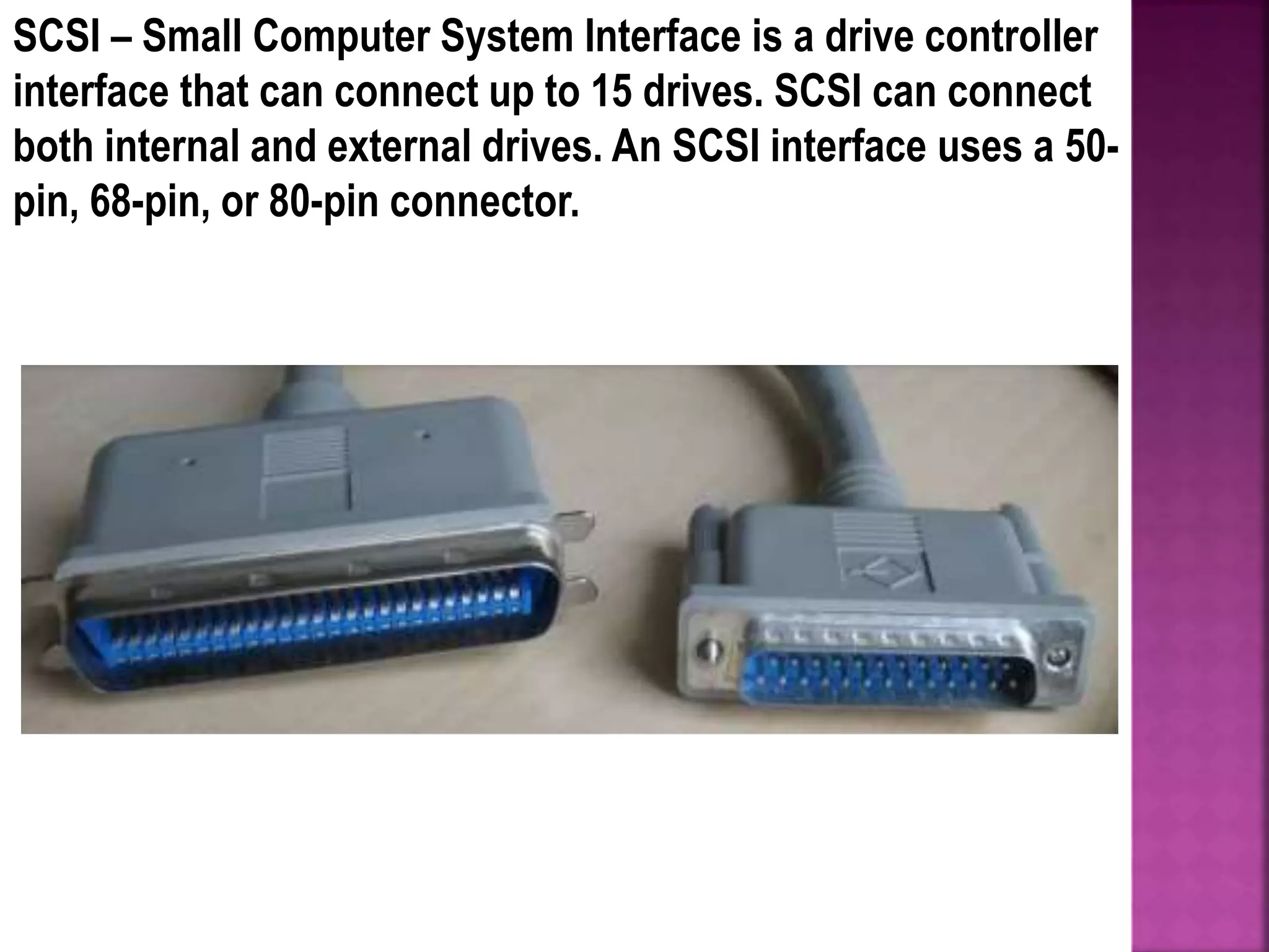 SCSI – Small Computer System Interface is a drive controller
interface that can connect up to 15 drives. SCSI can connect
both internal and external drives. An SCSI interface uses a 50-
pin, 68-pin, or 80-pin connector.
 