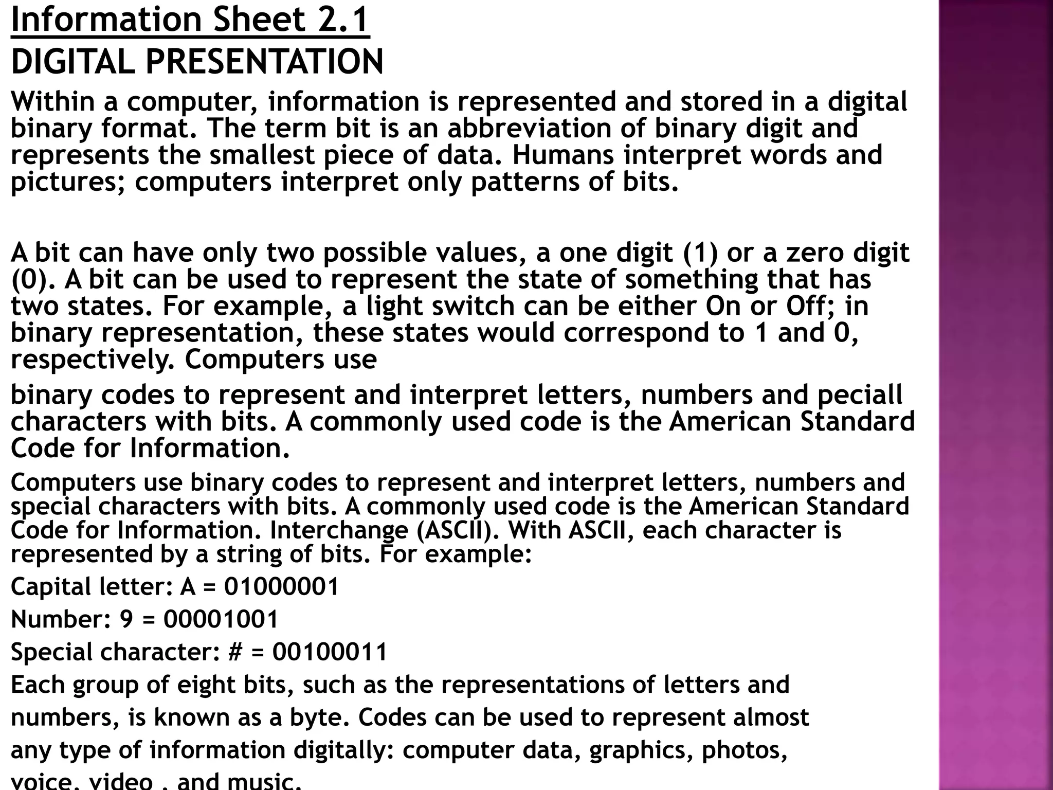 Information Sheet 2.1
DIGITAL PRESENTATION
Within a computer, information is represented and stored in a digital
binary format. The term bit is an abbreviation of binary digit and
represents the smallest piece of data. Humans interpret words and
pictures; computers interpret only patterns of bits.
A bit can have only two possible values, a one digit (1) or a zero digit
(0). A bit can be used to represent the state of something that has
two states. For example, a light switch can be either On or Off; in
binary representation, these states would correspond to 1 and 0,
respectively. Computers use
binary codes to represent and interpret letters, numbers and peciall
characters with bits. A commonly used code is the American Standard
Code for Information.
Computers use binary codes to represent and interpret letters, numbers and
special characters with bits. A commonly used code is the American Standard
Code for Information. Interchange (ASCII). With ASCII, each character is
represented by a string of bits. For example:
Capital letter: A = 01000001
Number: 9 = 00001001
Special character: # = 00100011
Each group of eight bits, such as the representations of letters and
numbers, is known as a byte. Codes can be used to represent almost
any type of information digitally: computer data, graphics, photos,
 